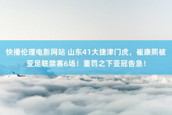 快播伦理电影网站 山东41大捷津门虎，崔康熙被亚足联禁赛6场！重罚之下亚冠告急！