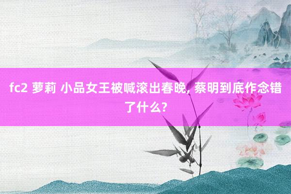 fc2 萝莉 小品女王被喊滚出春晚， 蔡明到底作念错了什么?