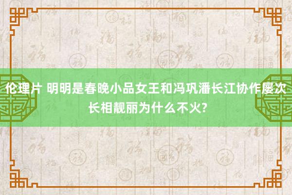 伦理片 明明是春晚小品女王和冯巩潘长江协作屡次 长相靓丽为什么不火?