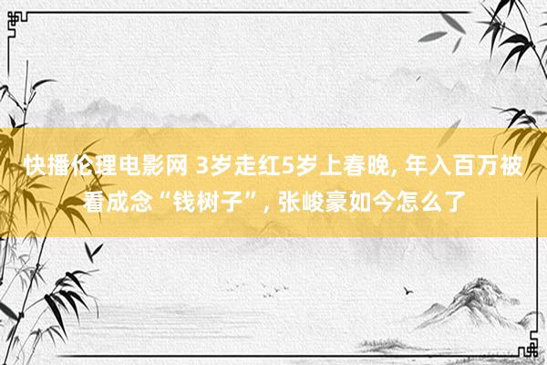 快播伦理电影网 3岁走红5岁上春晚， 年入百万被看成念“钱树子”， 张峻豪如今怎么了