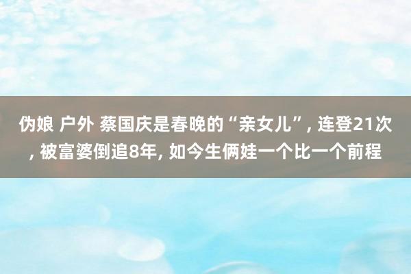 伪娘 户外 蔡国庆是春晚的“亲女儿”， 连登21次， 被富婆倒追8年， 如今生俩娃一个比一个前程