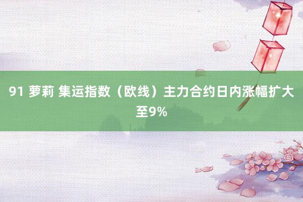 91 萝莉 集运指数（欧线）主力合约日内涨幅扩大至9%