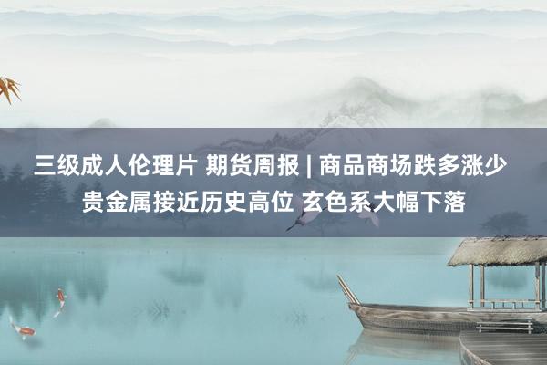 三级成人伦理片 期货周报 | 商品商场跌多涨少 贵金属接近历史高位 玄色系大幅下落