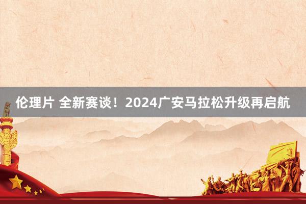 伦理片 全新赛谈！2024广安马拉松升级再启航