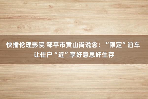 快播伦理影院 邹平市黄山街说念：“限定”泊车 让住户“近”享好意思好生存