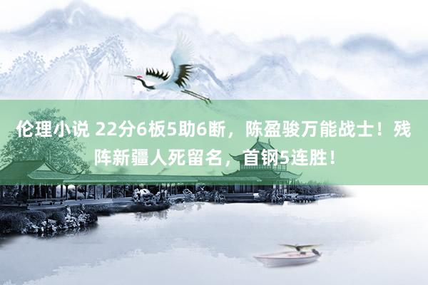 伦理小说 22分6板5助6断，陈盈骏万能战士！残阵新疆人死留名，首钢5连胜！