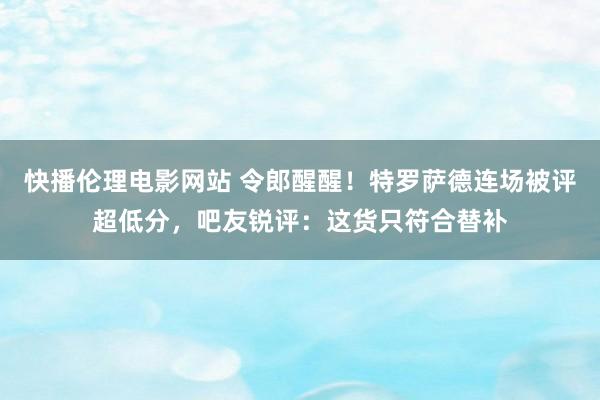 快播伦理电影网站 令郎醒醒！特罗萨德连场被评超低分，吧友锐评：这货只符合替补