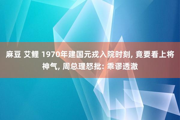 麻豆 艾鲤 1970年建国元戎入院时刻， 竟要看上将神气， 周总理怒批: 乖谬透澈