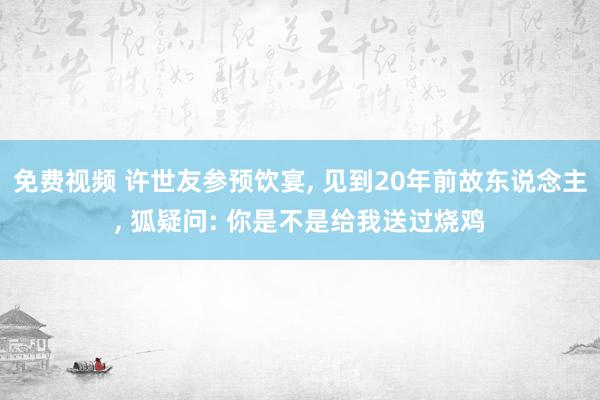 免费视频 许世友参预饮宴， 见到20年前故东说念主， 狐疑问: 你是不是给我送过烧鸡