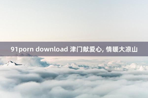 91porn download 津门献爱心， 情暖大凉山