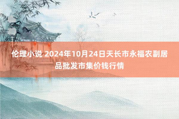 伦理小说 2024年10月24日天长市永福农副居品批发市集价钱行情