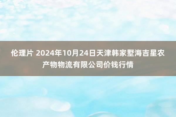 伦理片 2024年10月24日天津韩家墅海吉星农产物物流有限公司价钱行情