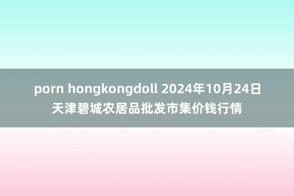 porn hongkongdoll 2024年10月24日天津碧城农居品批发市集价钱行情