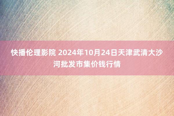 快播伦理影院 2024年10月24日天津武清大沙河批发市集价钱行情