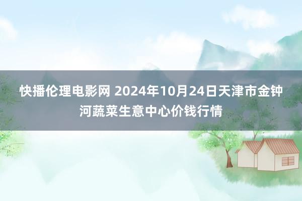 快播伦理电影网 2024年10月24日天津市金钟河蔬菜生意中心价钱行情