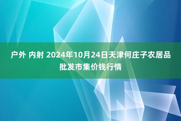 户外 内射 2024年10月24日天津何庄子农居品批发市集价钱行情