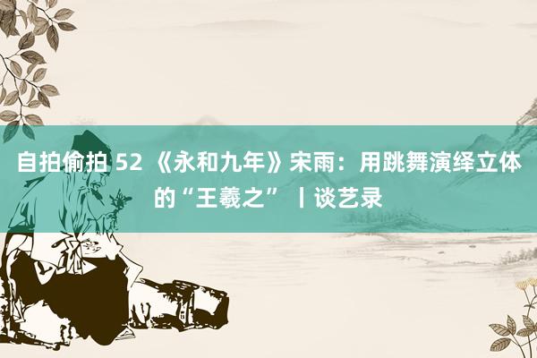 自拍偷拍 52 《永和九年》宋雨：用跳舞演绎立体的“王羲之” 丨谈艺录