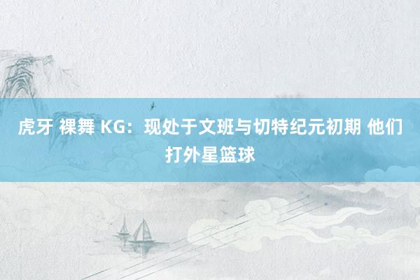 虎牙 裸舞 KG：现处于文班与切特纪元初期 他们打外星篮球