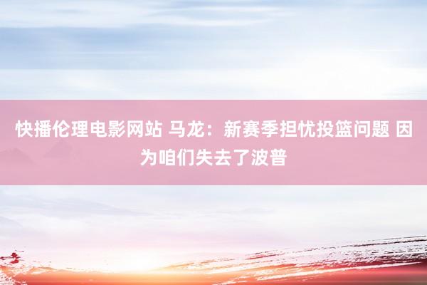 快播伦理电影网站 马龙：新赛季担忧投篮问题 因为咱们失去了波普