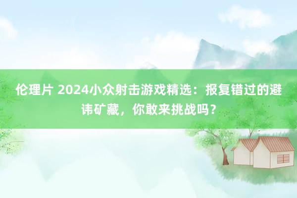 伦理片 2024小众射击游戏精选：报复错过的避讳矿藏，你敢来挑战吗？