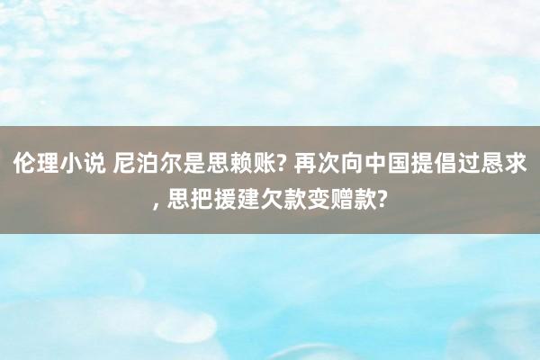 伦理小说 尼泊尔是思赖账? 再次向中国提倡过恳求， 思把援建欠款变赠款?