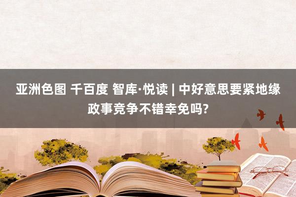 亚洲色图 千百度 智库·悦读 | 中好意思要紧地缘政事竞争不错幸免吗?