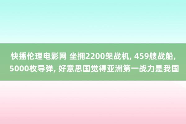 快播伦理电影网 坐拥2200架战机， 459艘战船， 5000枚导弹， 好意思国觉得亚洲第一战力是我国