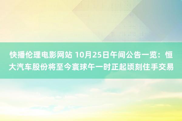 快播伦理电影网站 10月25日午间公告一览：恒大汽车股份将至今寰球午一时正起顷刻住手交易