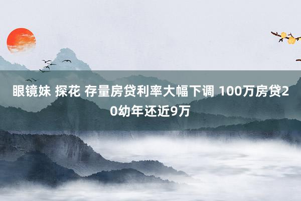 眼镜妹 探花 存量房贷利率大幅下调 100万房贷20幼年还近9万