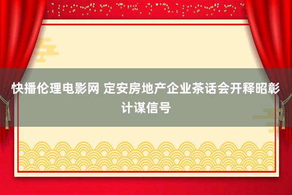 快播伦理电影网 定安房地产企业茶话会开释昭彰计谋信号