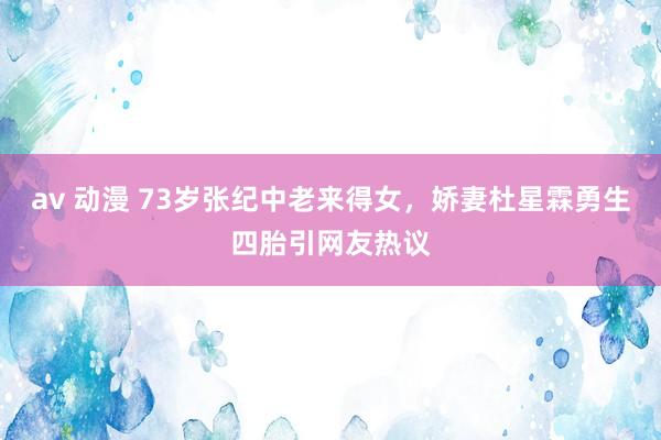 av 动漫 73岁张纪中老来得女，娇妻杜星霖勇生四胎引网友热议