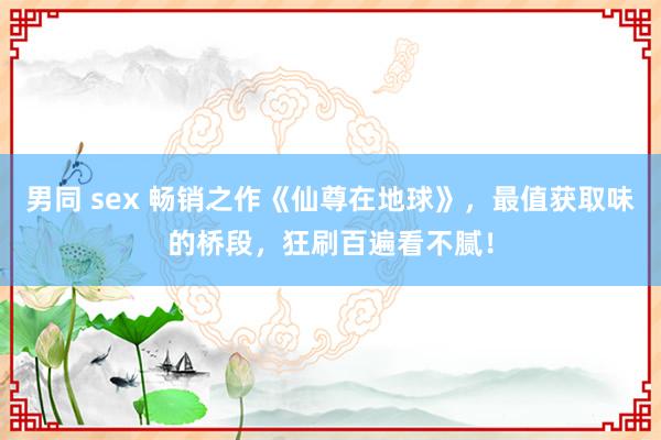 男同 sex 畅销之作《仙尊在地球》，最值获取味的桥段，狂刷百遍看不腻！