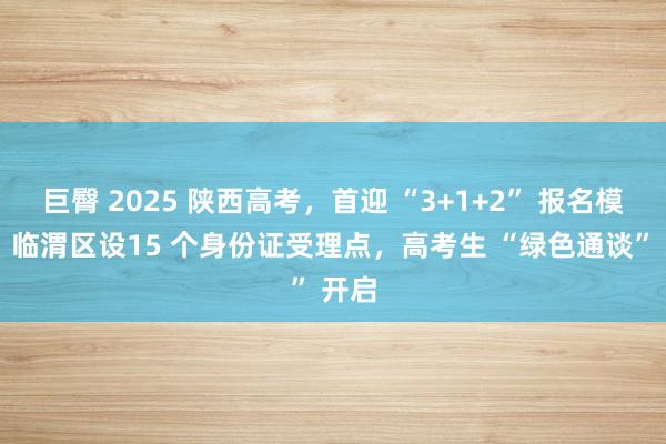 巨臀 2025 陕西高考，首迎 “3+1+2” 报名模式！ 临渭区设15 个身份证受理点，高考生 “绿色通谈” 开启