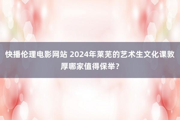 快播伦理电影网站 2024年莱芜的艺术生文化课敦厚哪家值得保举？