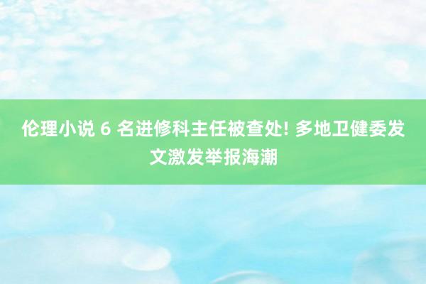 伦理小说 6 名进修科主任被查处! 多地卫健委发文激发举报海潮