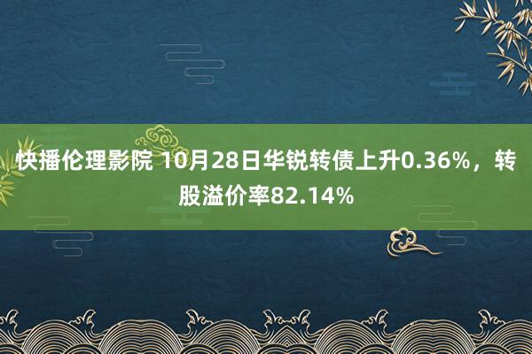 快播伦理影院 10月28日华锐转债上升0.36%，转股溢价率82.14%