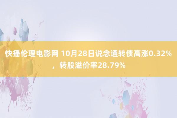 快播伦理电影网 10月28日说念通转债高涨0.32%，转股溢价率28.79%