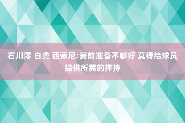 石川澪 白虎 西蒙尼:赛前准备不够好 莫得给球员提供所需的撑持