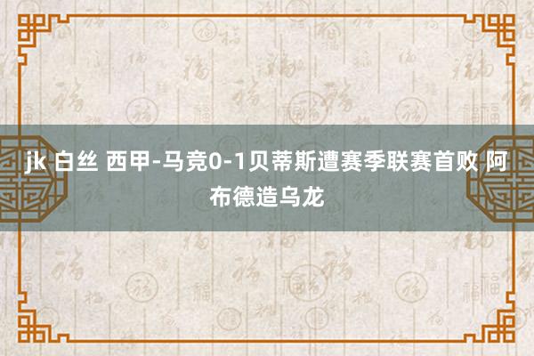 jk 白丝 西甲-马竞0-1贝蒂斯遭赛季联赛首败 阿布德造乌龙