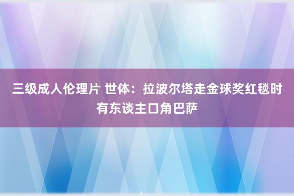 三级成人伦理片 世体：拉波尔塔走金球奖红毯时有东谈主口角巴萨