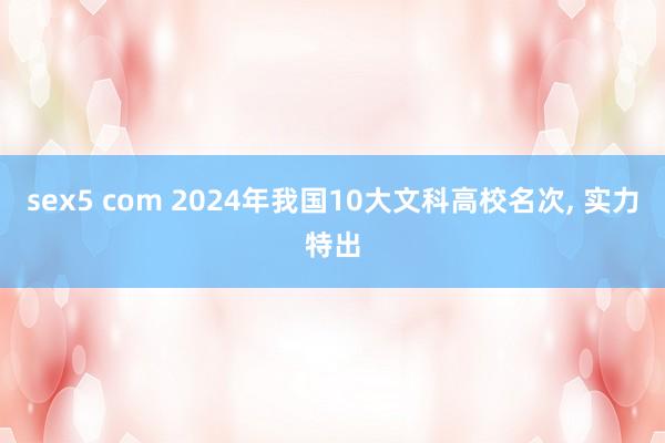 sex5 com 2024年我国10大文科高校名次， 实力特出