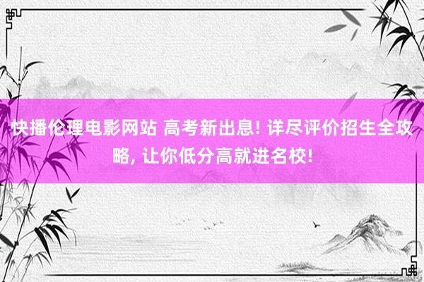 快播伦理电影网站 高考新出息! 详尽评价招生全攻略， 让你低分高就进名校!