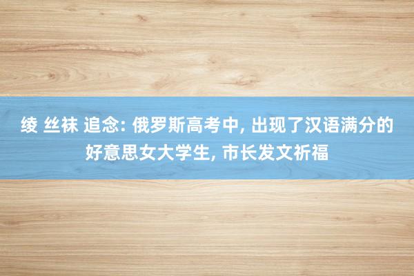 绫 丝袜 追念: 俄罗斯高考中， 出现了汉语满分的好意思女大学生， 市长发文祈福