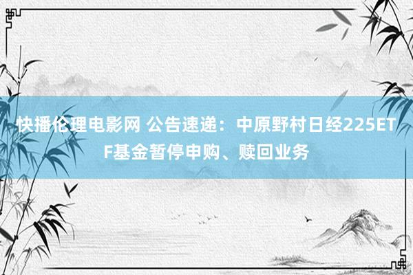 快播伦理电影网 公告速递：中原野村日经225ETF基金暂停申购、赎回业务