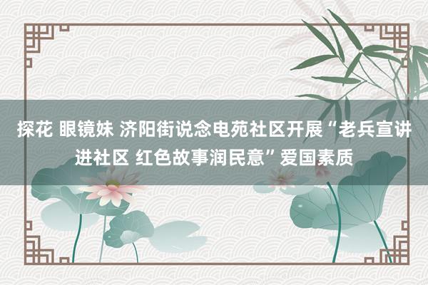 探花 眼镜妹 济阳街说念电苑社区开展“老兵宣讲进社区 红色故事润民意”爱国素质