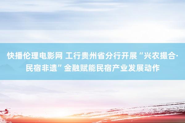 快播伦理电影网 工行贵州省分行开展“兴农撮合·民宿非遗”金融赋能民宿产业发展动作