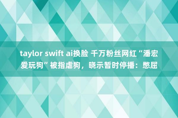 taylor swift ai换脸 千万粉丝网红“潘宏爱玩狗”被指虐狗，晓示暂时停播：憋屈