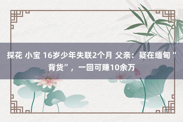 探花 小宝 16岁少年失联2个月 父亲：疑在缅甸“背货”，一回可赚10余万