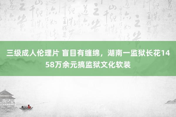 三级成人伦理片 盲目有缠绵，湖南一监狱长花1458万余元搞监狱文化软装