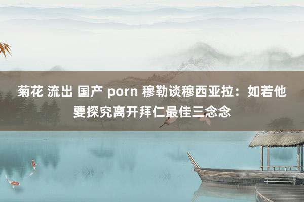 菊花 流出 国产 porn 穆勒谈穆西亚拉：如若他要探究离开拜仁最佳三念念